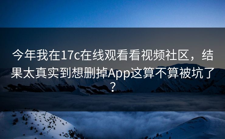 今年我在17c在线观看看视频社区,结果太真实到想删掉App这算不算被坑了? 今年我在17c在线观看看视频社区,结果太真实到想删掉App这算不算被坑了?