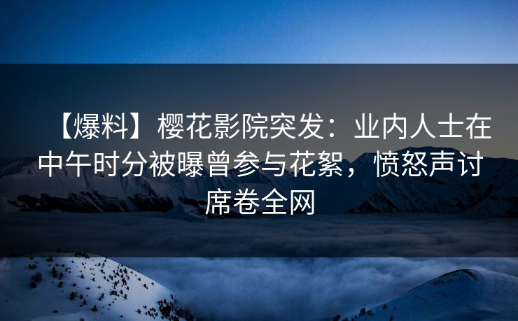 【爆料】樱花影院突发：业内人士在中午时分被曝曾参与花絮，愤怒声讨席卷全网