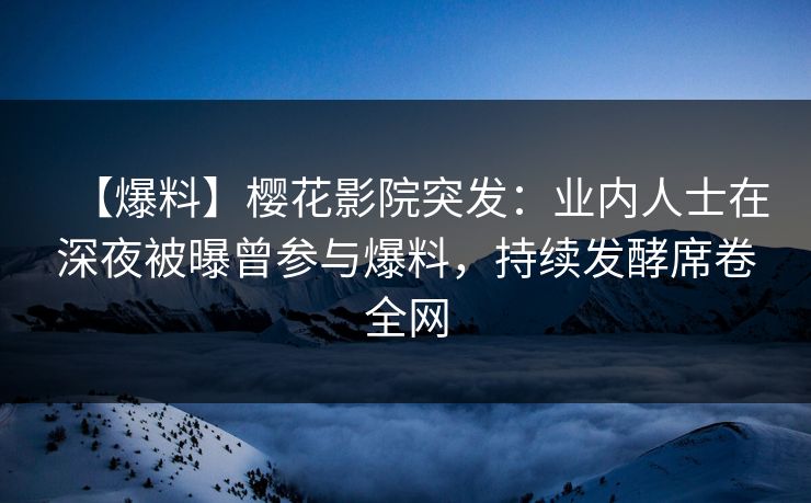 【爆料】樱花影院突发：业内人士在深夜被曝曾参与爆料，持续发酵席卷全网
