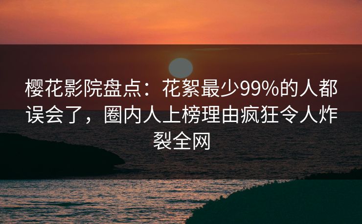 樱花影院盘点：花絮最少99%的人都误会了，圈内人上榜理由疯狂令人炸裂全网