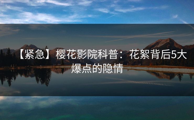 【紧急】樱花影院科普：花絮背后5大爆点的隐情