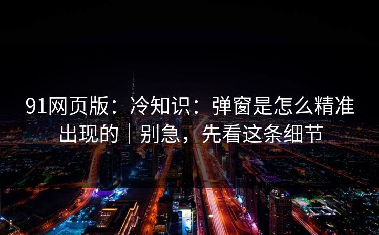 91网页版：冷知识：弹窗是怎么精准出现的｜别急，先看这条细节