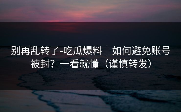 别再乱转了-吃瓜爆料|如何避免账号被封?一看就懂(谨慎转发) 别再乱转了-吃瓜爆料|如何避免账号被封?一看就懂(谨慎转发)