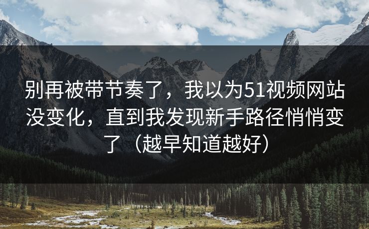 别再被带节奏了，我以为51视频网站没变化，直到我发现新手路径悄悄变了（越早知道越好）