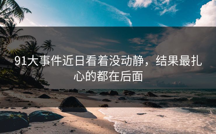91大事件近日看着没动静，结果最扎心的都在后面