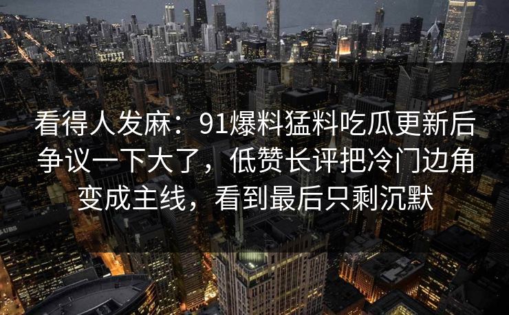 看得人发麻：91爆料猛料吃瓜更新后争议一下大了，低赞长评把冷门边角变成主线，看到最后只剩沉默