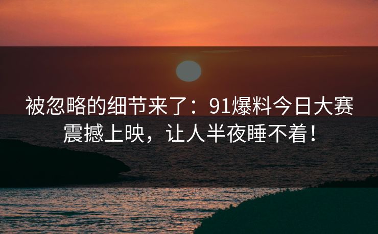 被忽略的细节来了：91爆料今日大赛震撼上映，让人半夜睡不着！